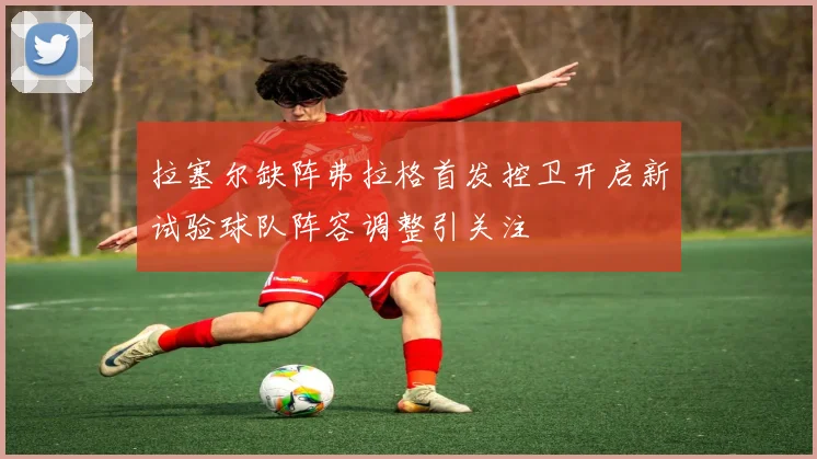 拉塞尔缺阵弗拉格首发控卫开启新试验球队阵容调整引关注