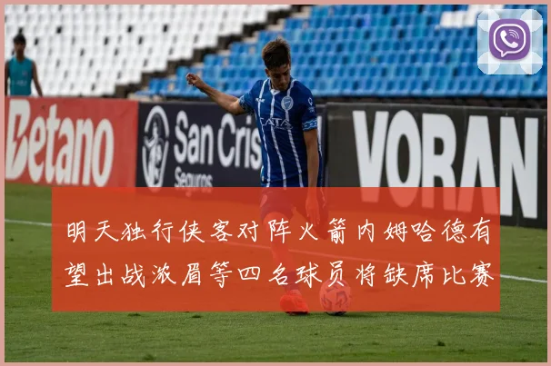 明天独行侠客对阵火箭内姆哈德有望出战浓眉等四名球员将缺席比赛