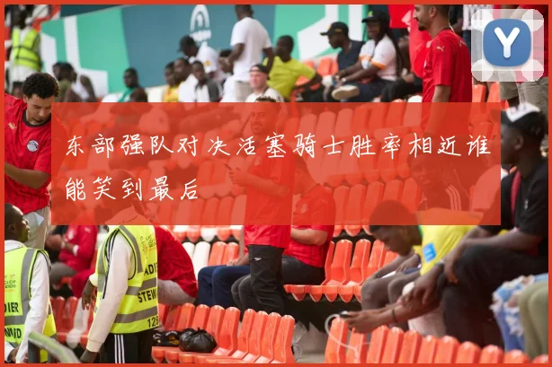 东部强队对决活塞骑士胜率相近谁能笑到最后