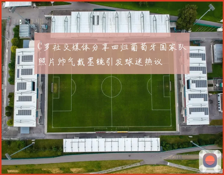 C罗社交媒体分享回归葡萄牙国家队照片帅气戴墨镜引发球迷热议