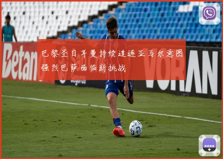 巴黎圣日耳曼持续追逐亚马尔意图强烈巴萨面临新挑战