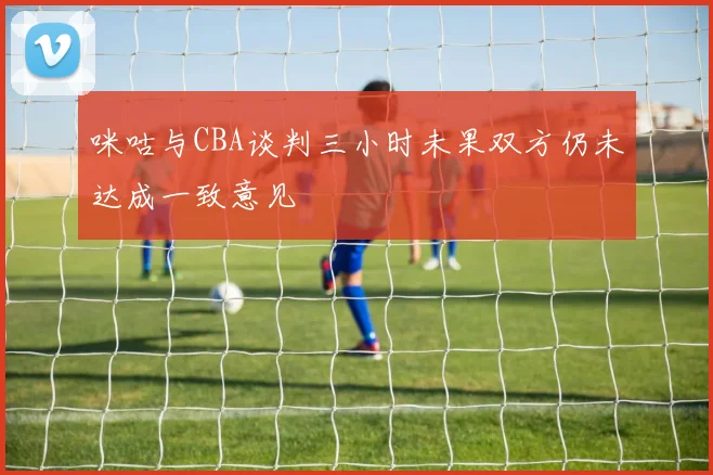 咪咕与CBA谈判三小时未果双方仍未达成一致意见