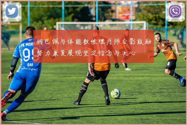 姆巴佩与体能教练理疗师合影鼓励努力康复展现坚定信念与决心