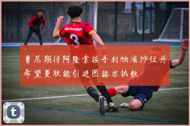 鲁尼期待阿隆索接手利物浦帅位并希望曼联能引进图赫尔执教