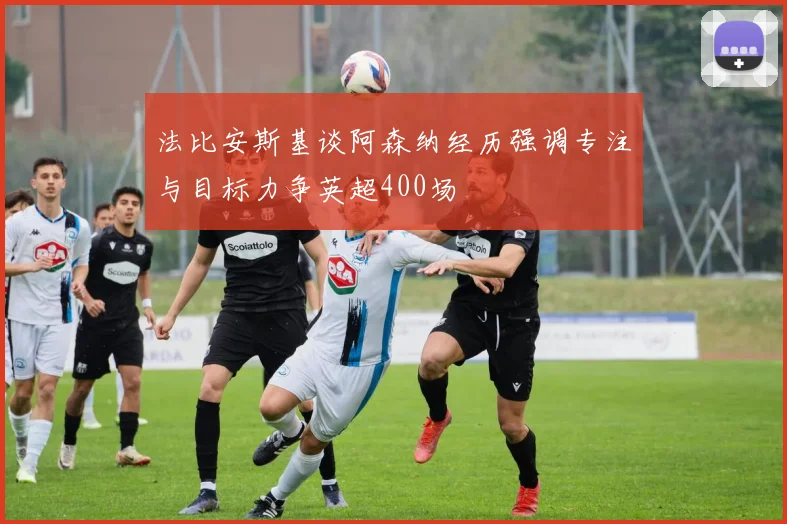 法比安斯基谈阿森纳经历强调专注与目标力争英超400场