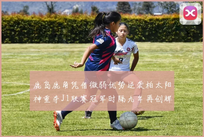 鹿岛鹿角凭借微弱优势逆袭柏太阳神重夺J1联赛冠军时隔九年再创辉煌