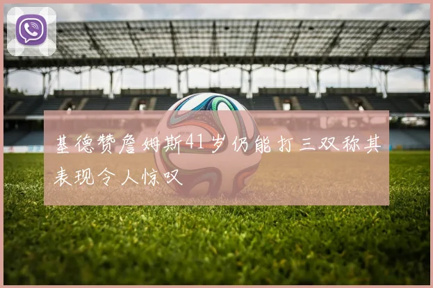 基德赞詹姆斯41岁仍能打三双称其表现令人惊叹