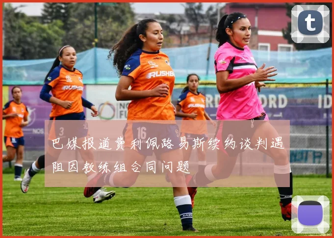 巴媒报道费利佩路易斯续约谈判遇阻因教练组合同问题