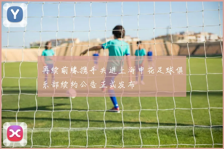 再续前缘携手共进上海申花足球俱乐部续约公告正式发布