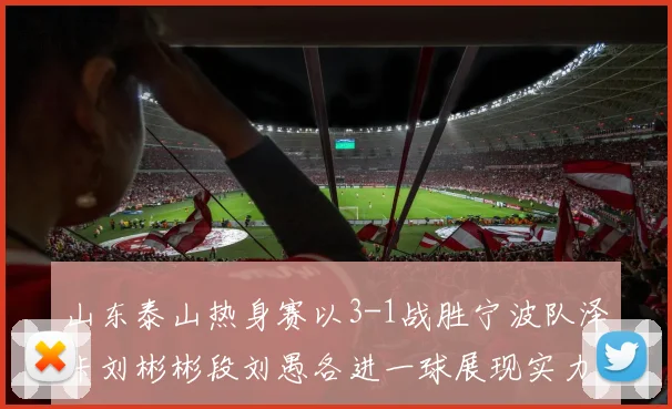 山东泰山热身赛以3-1战胜宁波队泽卡刘彬彬段刘愚各进一球展现实力