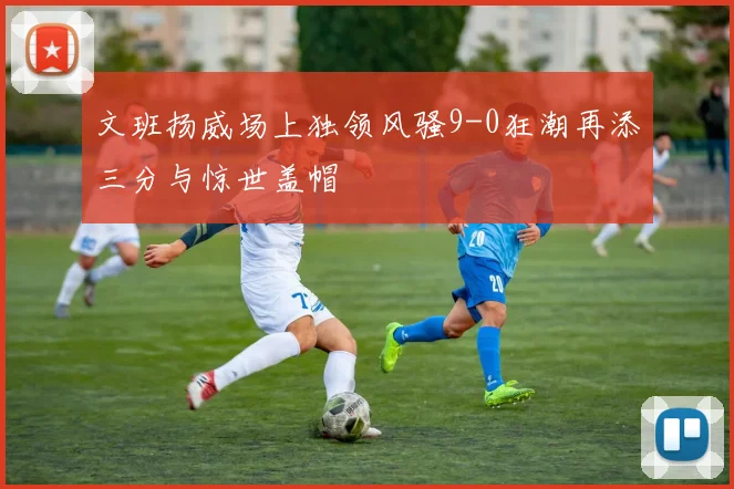 文班扬威场上独领风骚9-0狂潮再添三分与惊世盖帽