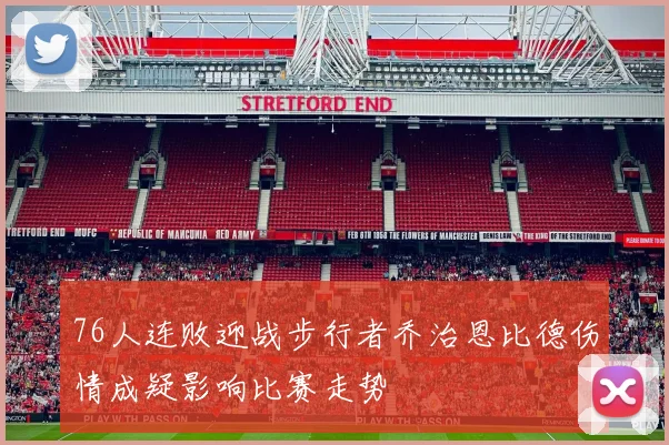 76人连败迎战步行者乔治恩比德伤情成疑影响比赛走势