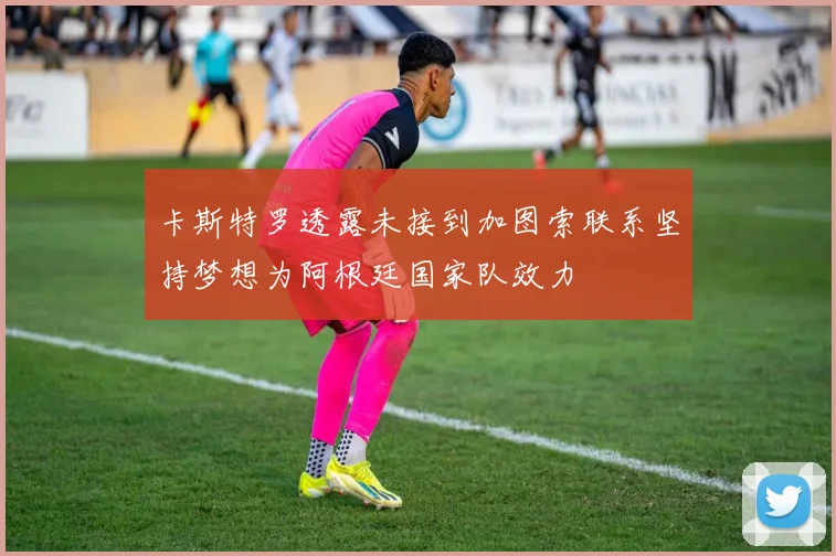 卡斯特罗透露未接到加图索联系坚持梦想为阿根廷国家队效力