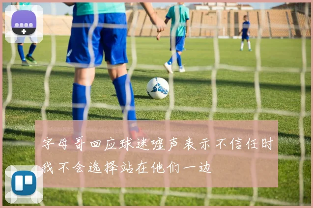字母哥回应球迷嘘声表示不信任时我不会选择站在他们一边