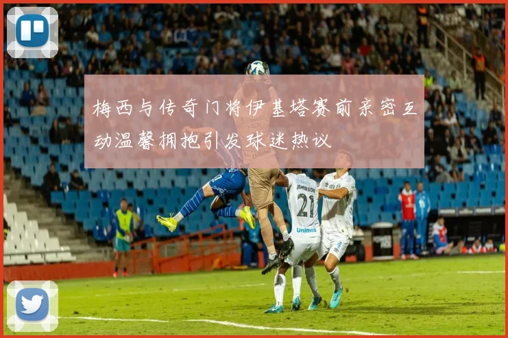 梅西与传奇门将伊基塔赛前亲密互动温馨拥抱引发球迷热议