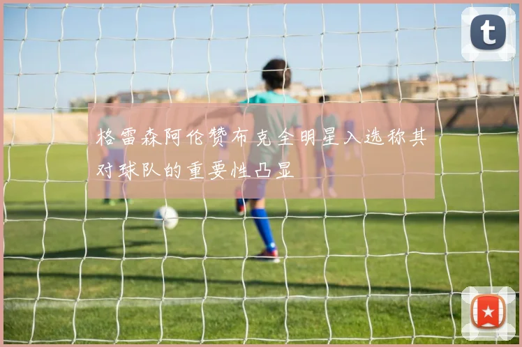格雷森阿伦赞布克全明星入选称其对球队的重要性凸显