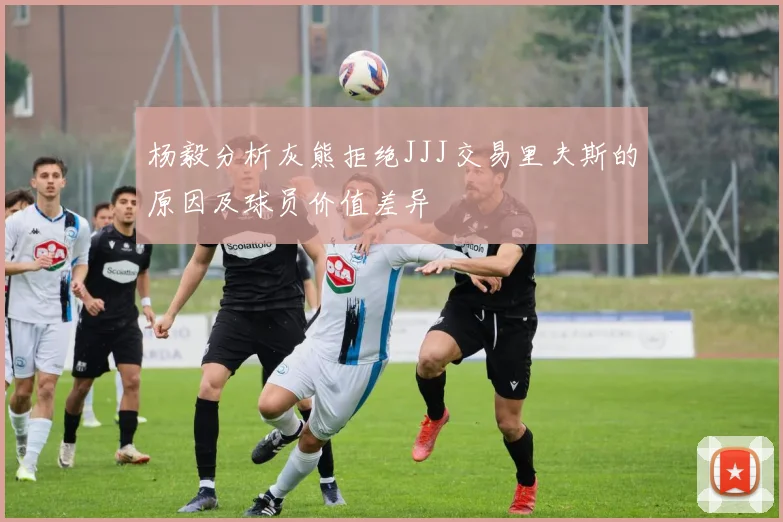杨毅分析灰熊拒绝JJJ交易里夫斯的原因及球员价值差异