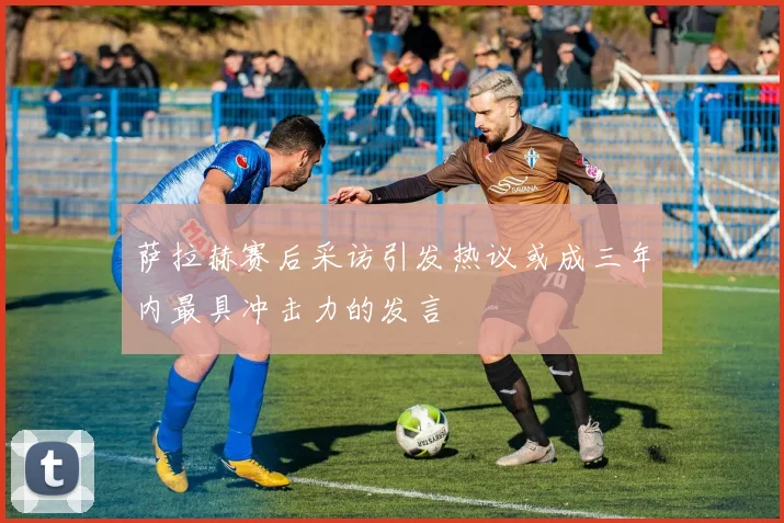 萨拉赫赛后采访引发热议或成三年内最具冲击力的发言