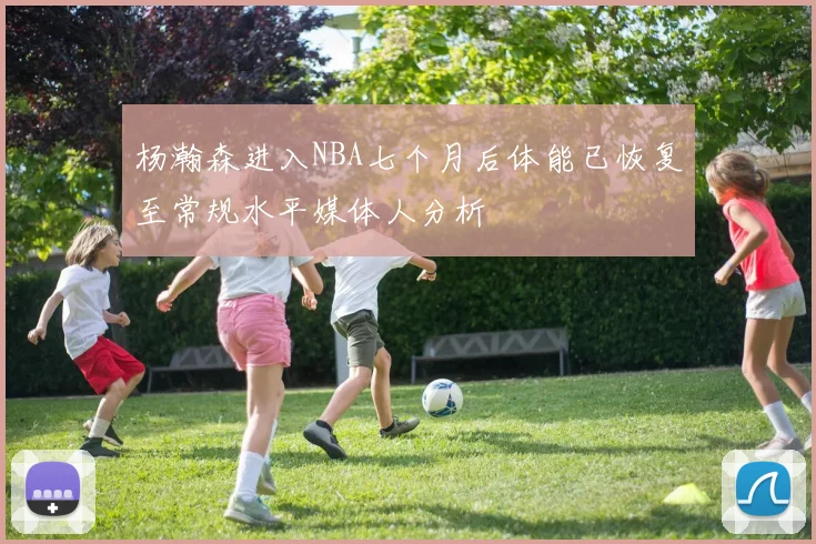 杨瀚森进入NBA七个月后体能已恢复至常规水平媒体人分析