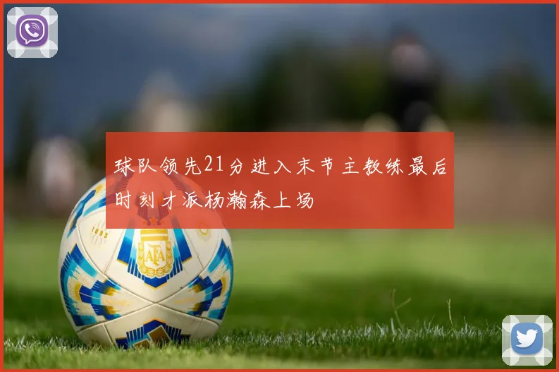 球队领先21分进入末节主教练最后时刻才派杨瀚森上场