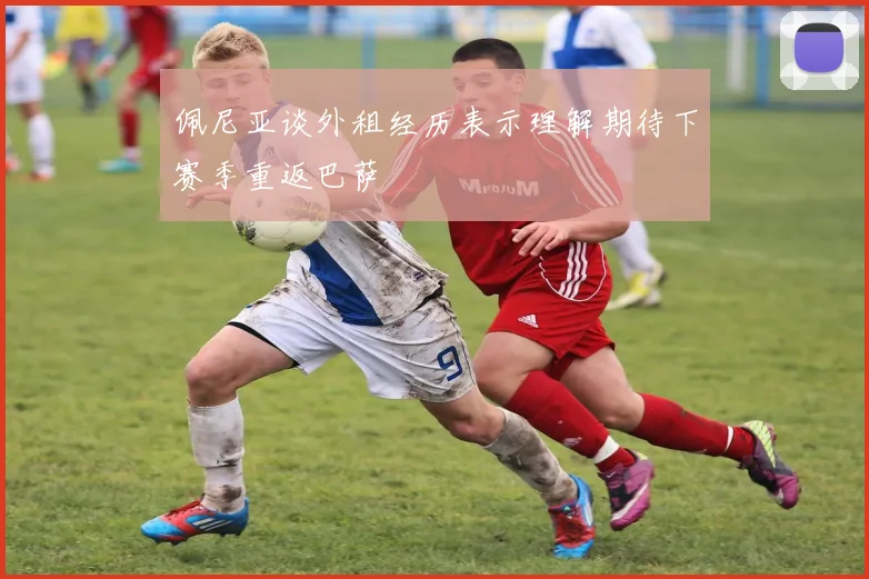 佩尼亚谈外租经历表示理解期待下赛季重返巴萨