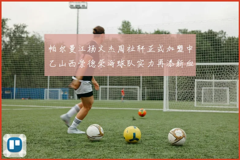 帕尔曼江杨文杰周祉轩正式加盟中乙山西崇德荣海球队实力再添新血