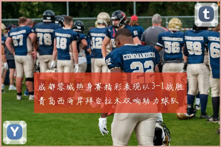 成都蓉城热身赛精彩表现以3-1战胜青岛西海岸拜合拉木双响助力球队胜利