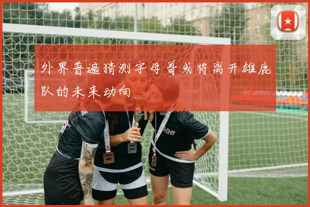 外界普遍猜测字母哥或将离开雄鹿队的未来动向
