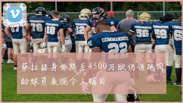 萨拉赫身价降至4500万欧仍领跑同龄球员表现令人瞩目