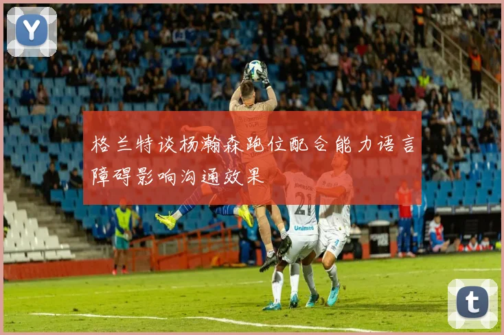 格兰特谈杨瀚森跑位配合能力语言障碍影响沟通效果