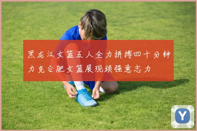 黑龙江女篮五人全力拼搏四十分钟力克合肥女篮展现顽强意志力