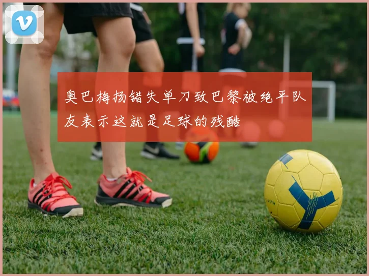 奥巴梅扬错失单刀致巴黎被绝平队友表示这就是足球的残酷