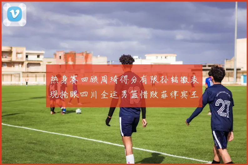 热身赛回顾周琦得分有限孙铭徽表现抢眼四川全运男篮惜败菲律宾王牌队