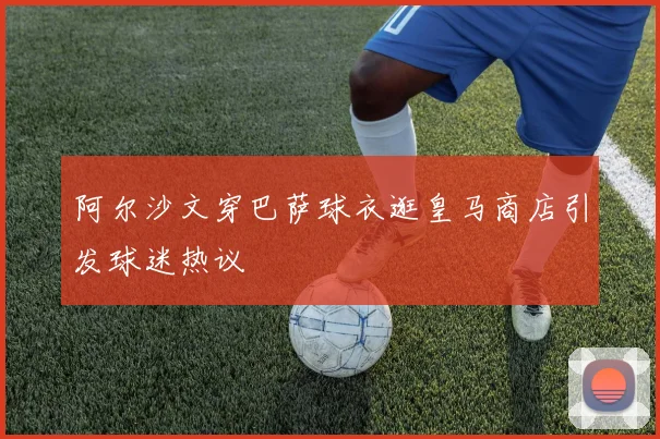 阿尔沙文穿巴萨球衣逛皇马商店引发球迷热议