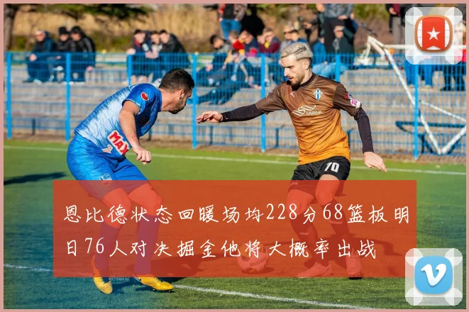 恩比德状态回暖场均228分68篮板明日76人对决掘金他将大概率出战