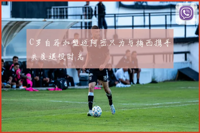 C罗自荐加盟迈阿密只为与梅西携手共度退役时光