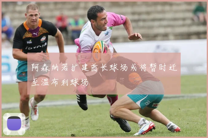 阿森纳若扩建酋长球场或将暂时迁至温布利球场