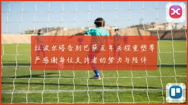 拉波尔塔告别巴萨五年历程重塑尊严感谢每位支持者的努力与陪伴