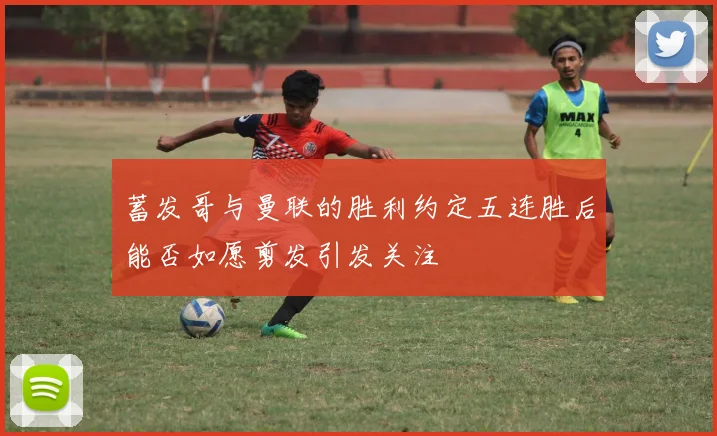 蓄发哥与曼联的胜利约定五连胜后能否如愿剪发引发关注