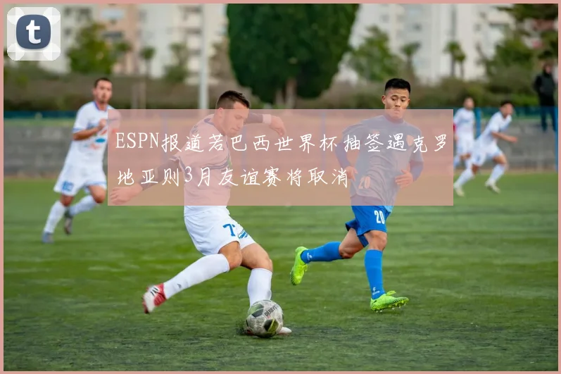 ESPN报道若巴西世界杯抽签遇克罗地亚则3月友谊赛将取消